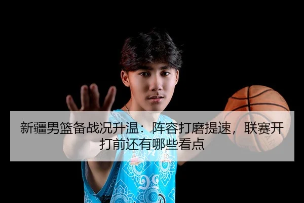 新疆男篮备战况升温：阵容打磨提速，联赛开打前还有哪些看点