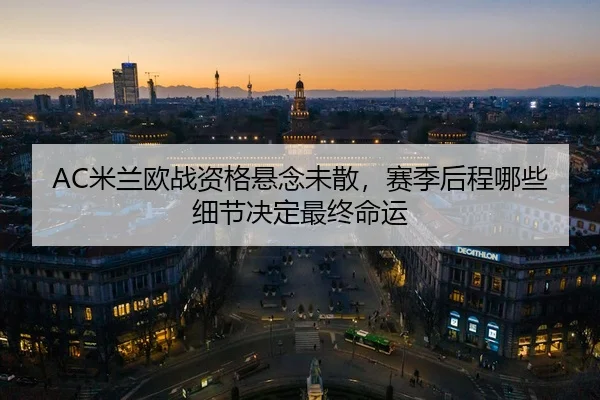 AC米兰欧战资格悬念未散，赛季后程哪些细节决定最终命运